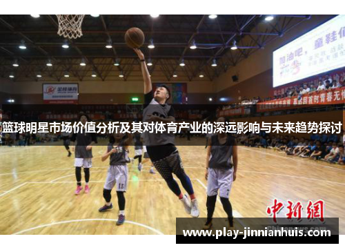 篮球明星市场价值分析及其对体育产业的深远影响与未来趋势探讨