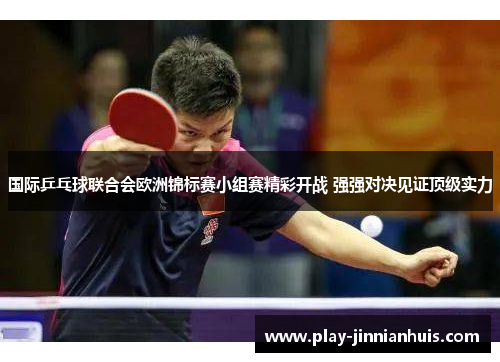 国际乒乓球联合会欧洲锦标赛小组赛精彩开战 强强对决见证顶级实力