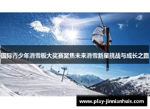 国际青少年滑雪板大奖赛聚焦未来滑雪新星挑战与成长之路