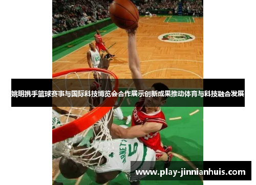 姚明携手篮球赛事与国际科技博览会合作展示创新成果推动体育与科技融合发展