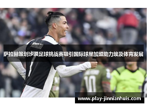 萨拉赫策划沙漠足球挑战赛吸引国际球星加盟助力埃及体育发展