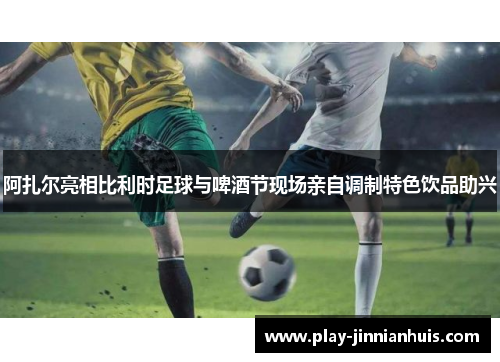 阿扎尔亮相比利时足球与啤酒节现场亲自调制特色饮品助兴