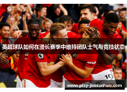 英超球队如何在漫长赛季中维持团队士气与竞技状态