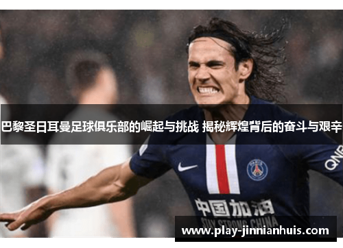 巴黎圣日耳曼足球俱乐部的崛起与挑战 揭秘辉煌背后的奋斗与艰辛