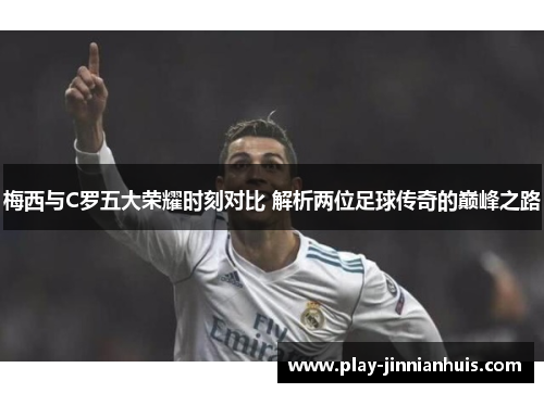 梅西与C罗五大荣耀时刻对比 解析两位足球传奇的巅峰之路
