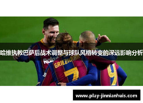 哈维执教巴萨后战术调整与球队风格转变的深远影响分析