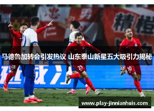 马德鲁加转会引发热议 山东泰山新星五大吸引力揭秘