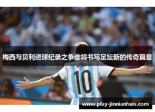 梅西与贝利进球纪录之争谁将书写足坛新的传奇篇章