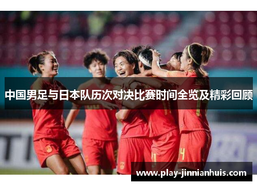 中国男足与日本队历次对决比赛时间全览及精彩回顾 中国男足与日本队历次对决比赛时间全览及精彩回顾
